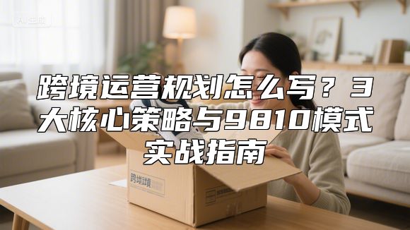 跨境运营规划怎么写？3大核心策略与9810模式实战指南