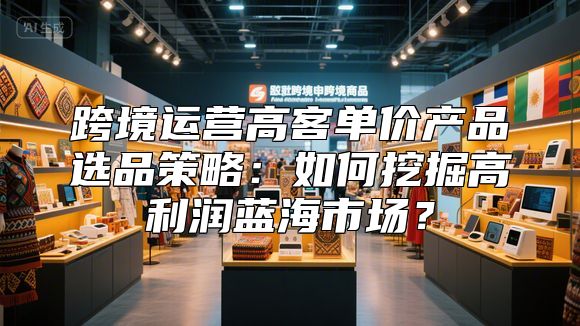 跨境运营高客单价产品选品策略：如何挖掘高利润蓝海市场？