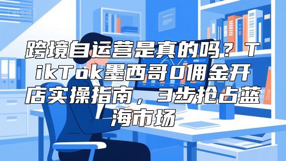 跨境自运营是真的吗？TikTok墨西哥0佣金开店实操指南，3步抢占蓝海市场