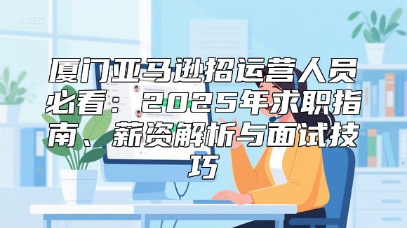 厦门亚马逊招运营人员必看：2025年求职指南、薪资解析与面试技巧