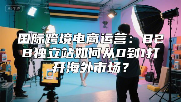 国际跨境电商运营：B2B独立站如何从0到1打开海外市场？