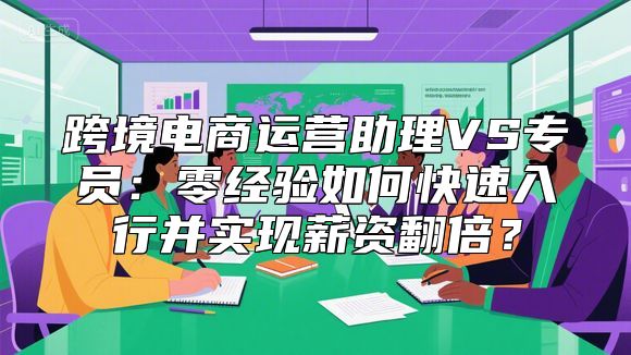 跨境电商运营助理VS专员：零经验如何快速入行并实现薪资翻倍？