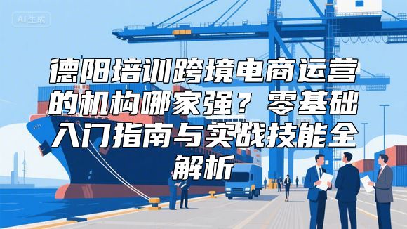 德阳培训跨境电商运营的机构哪家强？零基础入门指南与实战技能全解析
