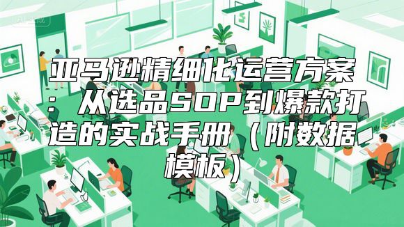 亚马逊精细化运营方案：从选品SOP到爆款打造的实战手册（附数据模板）