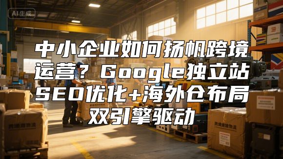 中小企业如何扬帆跨境运营？Google独立站SEO优化+海外仓布局双引擎驱动