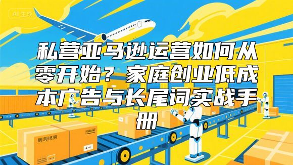 私营亚马逊运营如何从零开始？家庭创业低成本广告与长尾词实战手册