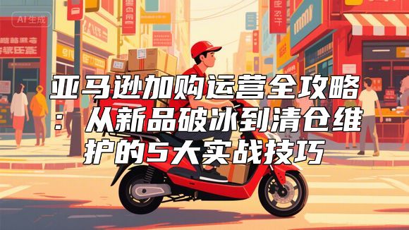 亚马逊加购运营全攻略：从新品破冰到清仓维护的5大实战技巧