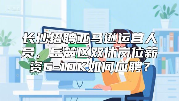 长沙招聘亚马逊运营人员，岳麓区双休岗位薪资6-10K如何应聘？