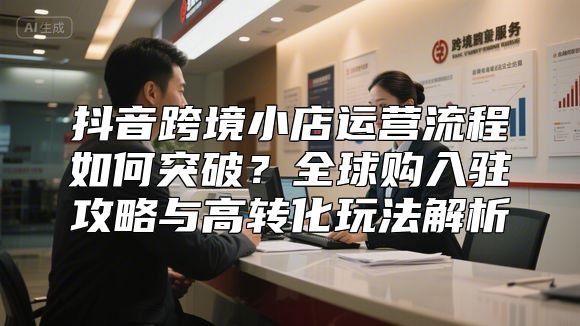 抖音跨境小店运营流程如何突破？全球购入驻攻略与高转化玩法解析