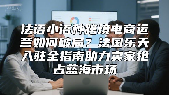法语小语种跨境电商运营如何破局？法国乐天入驻全指南助力卖家抢占蓝海市场