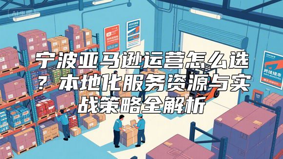 宁波亚马逊运营怎么选？本地化服务资源与实战策略全解析