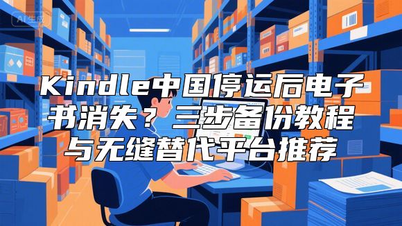 Kindle中国停运后电子书消失？三步备份教程与无缝替代平台推荐