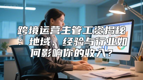 跨境运营主管工资揭秘：地域、经验与行业如何影响你的收入？