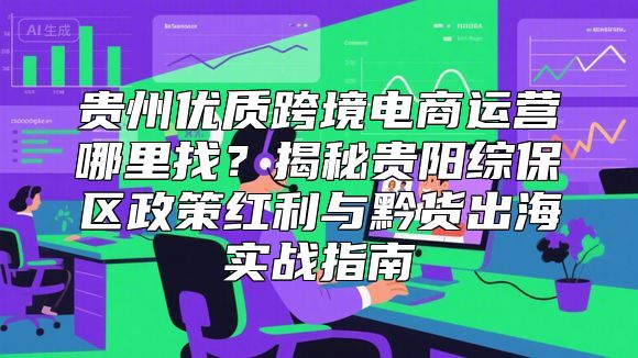 贵州优质跨境电商运营哪里找？揭秘贵阳综保区政策红利与黔货出海实战指南