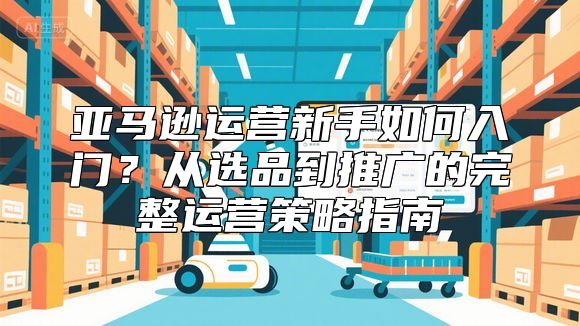亚马逊运营新手如何入门？从选品到推广的完整运营策略指南