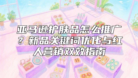 亚马逊护肤品怎么推广？新品关键词优化与红人营销双效指南