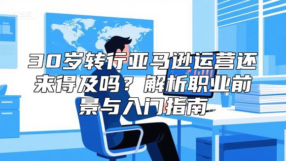 30岁转行亚马逊运营还来得及吗？解析职业前景与入门指南