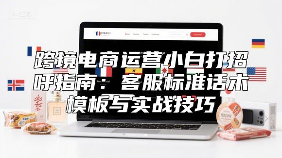 跨境电商运营小白打招呼指南：客服标准话术模板与实战技巧