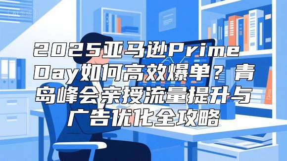 2025亚马逊Prime Day如何高效爆单？青岛峰会亲授流量提升与广告优化全攻略