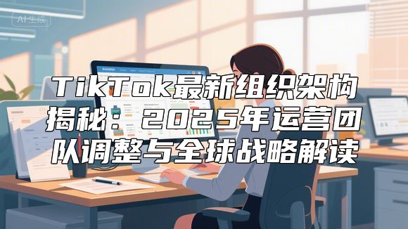 TikTok最新组织架构揭秘：2025年运营团队调整与全球战略解读
