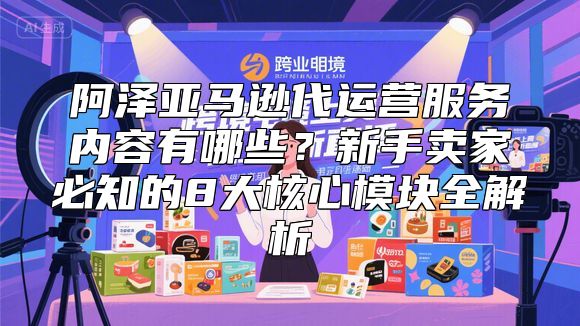 阿泽亚马逊代运营服务内容有哪些？新手卖家必知的8大核心模块全解析