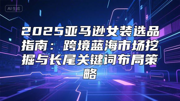 2025亚马逊女装选品指南：跨境蓝海市场挖掘与长尾关键词布局策略