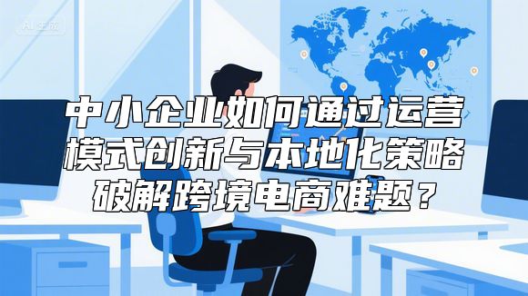 中小企业如何通过运营模式创新与本地化策略破解跨境电商难题？