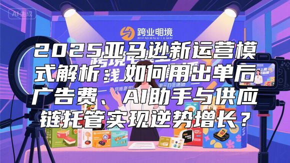 2025亚马逊新运营模式解析：如何用出单后广告费、AI助手与供应链托管实现逆势增长？