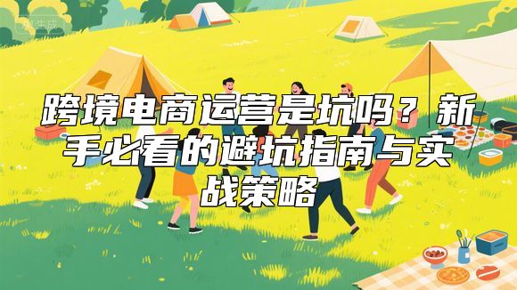 跨境电商运营是坑吗？新手必看的避坑指南与实战策略