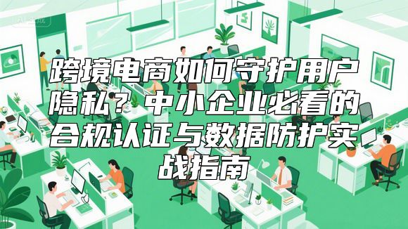 跨境电商如何守护用户隐私？中小企业必看的合规认证与数据防护实战指南