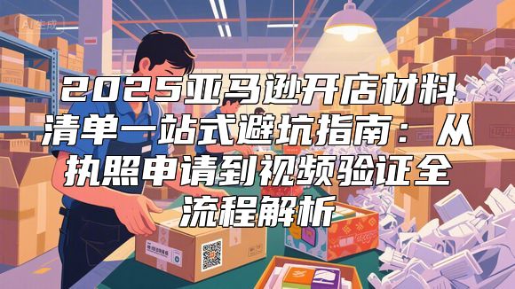 2025亚马逊开店材料清单一站式避坑指南：从执照申请到视频验证全流程解析