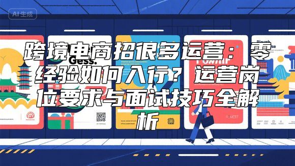 跨境电商招很多运营：零经验如何入行？运营岗位要求与面试技巧全解析