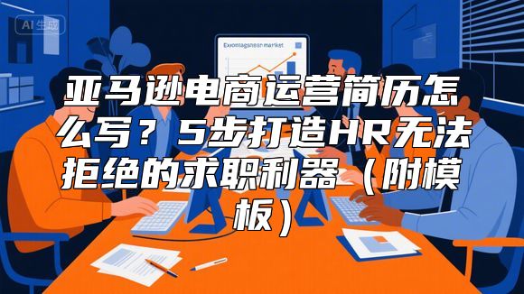 亚马逊电商运营简历怎么写？5步打造HR无法拒绝的求职利器（附模板）