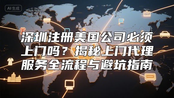 深圳注册美国公司必须上门吗？揭秘上门代理服务全流程与避坑指南