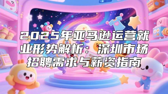 2025年亚马逊运营就业形势解析：深圳市场招聘需求与薪资指南