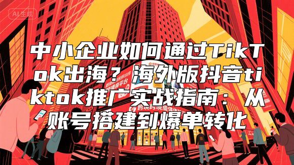 中小企业如何通过TikTok出海？海外版抖音tiktok推广实战指南：从账号搭建到爆单转化