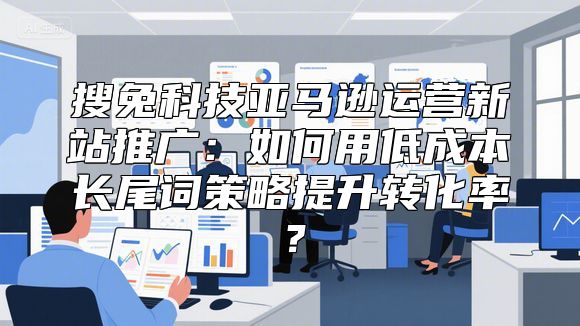 搜兔科技亚马逊运营新站推广：如何用低成本长尾词策略提升转化率？