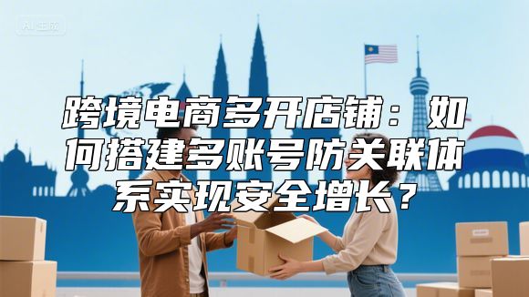 跨境电商多开店铺：如何搭建多账号防关联体系实现安全增长？