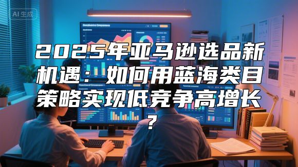 2025年亚马逊选品新机遇：如何用蓝海类目策略实现低竞争高增长？