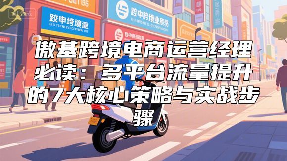 傲基跨境电商运营经理必读：多平台流量提升的7大核心策略与实战步骤