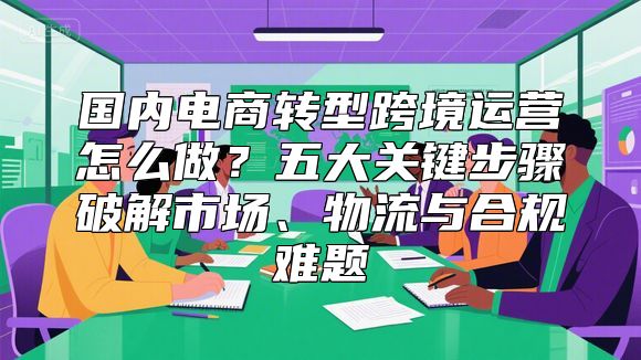 国内电商转型跨境运营怎么做？五大关键步骤破解市场、物流与合规难题