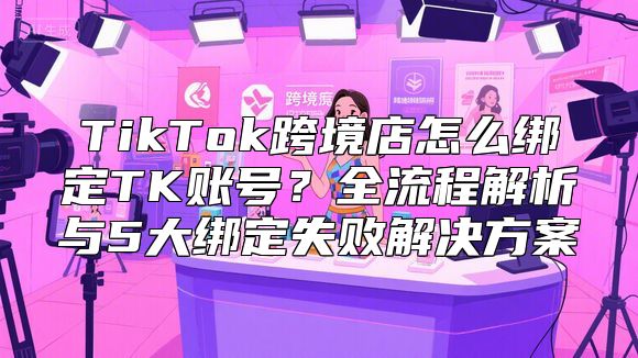 TikTok跨境店怎么绑定TK账号？全流程解析与5大绑定失败解决方案