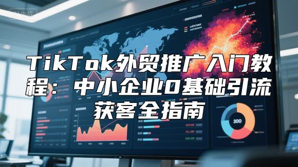 TikTok外贸推广入门教程：中小企业0基础引流获客全指南