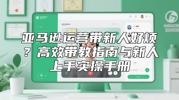 亚马逊运营带新人好烦？高效带教指南与新人上手实操手册