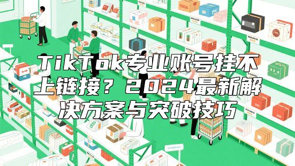 TikTok专业账号挂不上链接？2024最新解决方案与突破技巧