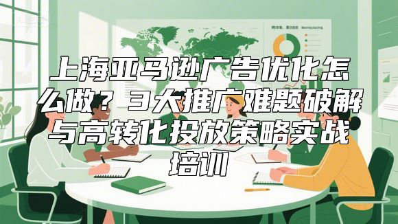 上海亚马逊广告优化怎么做？3大推广难题破解与高转化投放策略实战培训