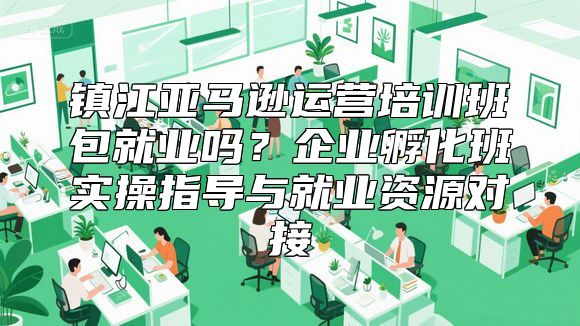 镇江亚马逊运营培训班包就业吗？企业孵化班实操指导与就业资源对接