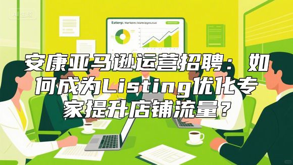 安康亚马逊运营招聘：如何成为Listing优化专家提升店铺流量？