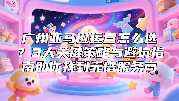 广州亚马逊运营怎么选？3大关键策略与避坑指南助你找到靠谱服务商
