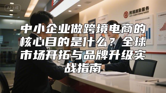 中小企业做跨境电商的核心目的是什么？全球市场开拓与品牌升级实战指南